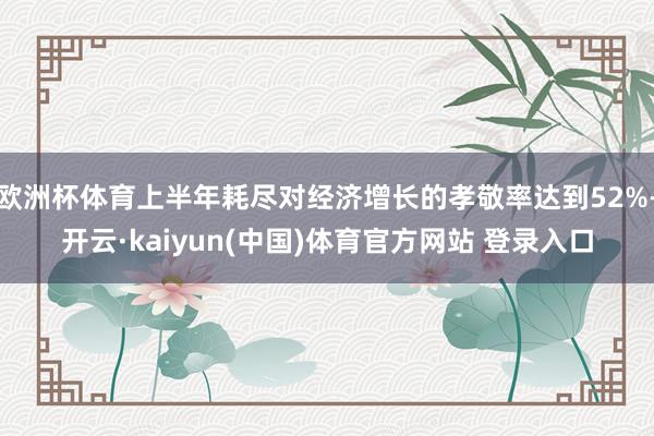 欧洲杯体育上半年耗尽对经济增长的孝敬率达到52%-开云·kaiyun(中国)体育官方网站 登录入口