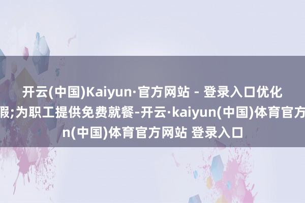 开云(中国)Kaiyun·官方网站 - 登录入口优化职责时长和放假;为职工提供免费就餐-开云·kaiyun(中国)体育官方网站 登录入口