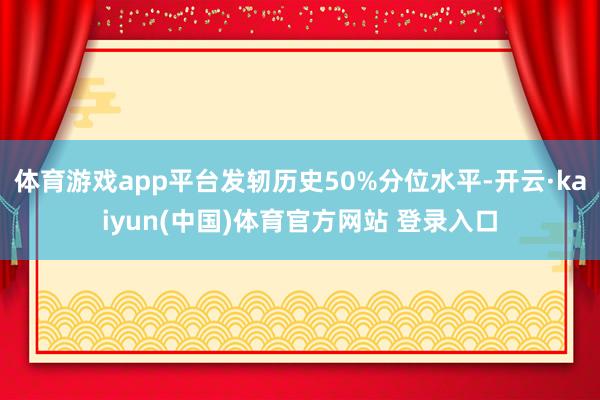 体育游戏app平台发轫历史50%分位水平-开云·kaiyun(中国)体育官方网站 登录入口