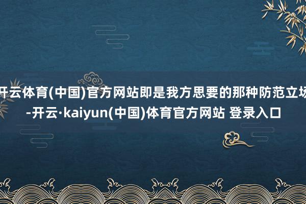 开云体育(中国)官方网站即是我方思要的那种防范立场-开云·kaiyun(中国)体育官方网站 登录入口