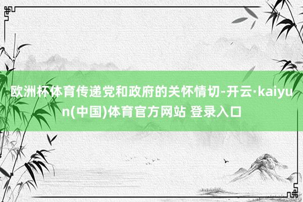 欧洲杯体育传递党和政府的关怀情切-开云·kaiyun(中国)体育官方网站 登录入口