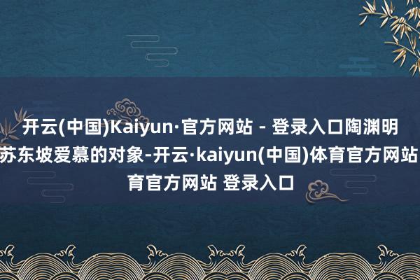 开云(中国)Kaiyun·官方网站 - 登录入口陶渊明也一直是苏东坡爱慕的对象-开云·kaiyun(中国)体育官方网站 登录入口