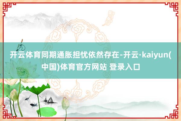 开云体育同期通胀担忧依然存在-开云·kaiyun(中国)体育官方网站 登录入口