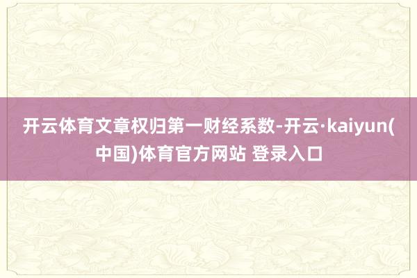 开云体育文章权归第一财经系数-开云·kaiyun(中国)体育官方网站 登录入口