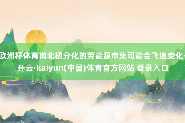 欧洲杯体育南北极分化的劳能源市集可能会飞速变化-开云·kaiyun(中国)体育官方网站 登录入口