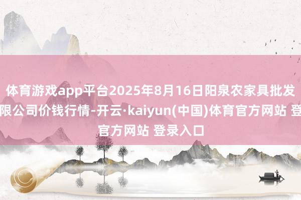 体育游戏app平台2025年8月16日阳泉农家具批发市集有限公司价钱行情-开云·kaiyun(中国)体育官方网站 登录入口