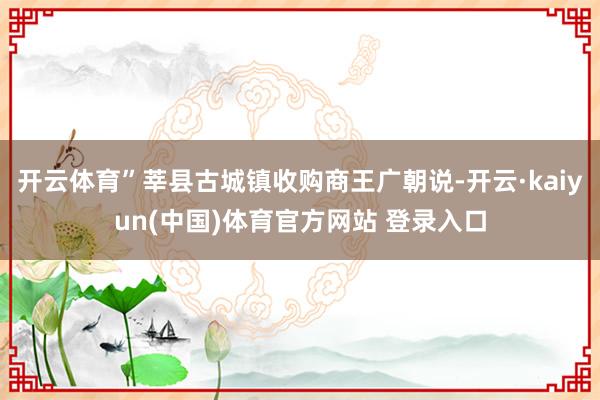 开云体育”莘县古城镇收购商王广朝说-开云·kaiyun(中国)体育官方网站 登录入口