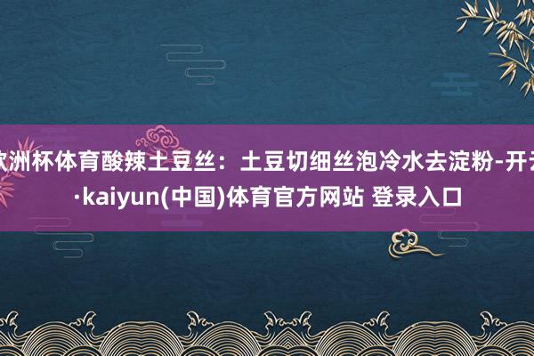 欧洲杯体育酸辣土豆丝：土豆切细丝泡冷水去淀粉-开云·kaiyun(中国)体育官方网站 登录入口