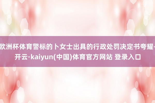欧洲杯体育警标的卜女士出具的行政处罚决定书夸耀-开云·kaiyun(中国)体育官方网站 登录入口