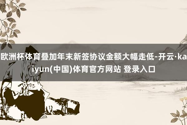 欧洲杯体育叠加年末新签协议金额大幅走低-开云·kaiyun(中国)体育官方网站 登录入口