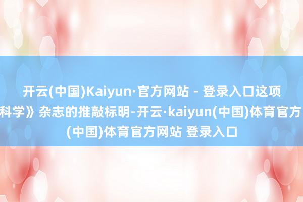 开云(中国)Kaiyun·官方网站 - 登录入口这项发表于最新《科学》杂志的推敲标明-开云·kaiyun(中国)体育官方网站 登录入口