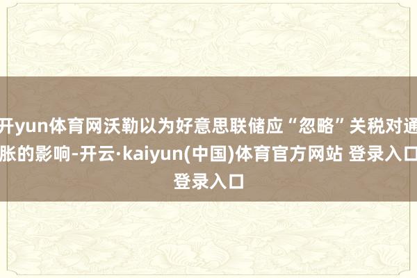 开yun体育网沃勒以为好意思联储应“忽略”关税对通胀的影响-开云·kaiyun(中国)体育官方网站 登录入口