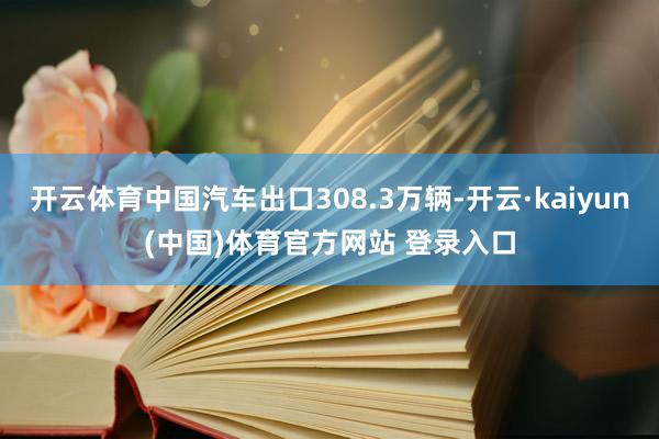 开云体育中国汽车出口308.3万辆-开云·kaiyun(中国)体育官方网站 登录入口