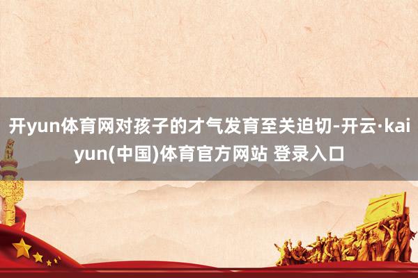 开yun体育网对孩子的才气发育至关迫切-开云·kaiyun(中国)体育官方网站 登录入口
