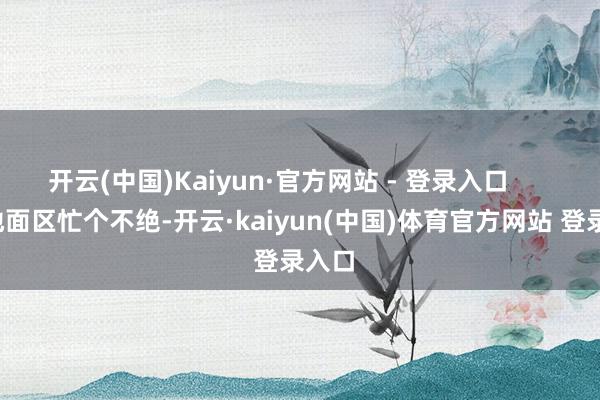 开云(中国)Kaiyun·官方网站 - 登录入口        东地面区忙个不绝-开云·kaiyun(中国)体育官方网站 登录入口