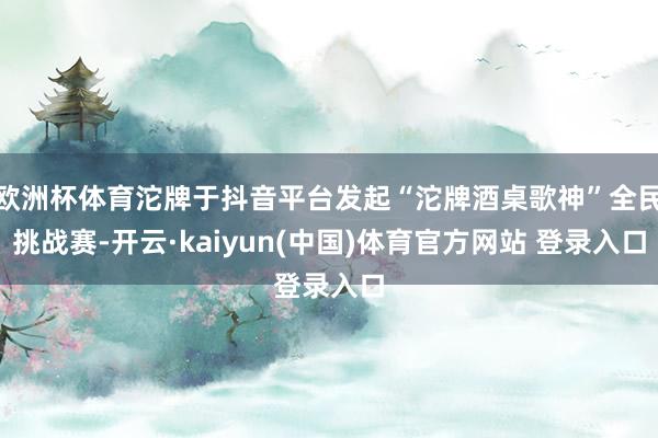 欧洲杯体育沱牌于抖音平台发起“沱牌酒桌歌神”全民挑战赛-开云·kaiyun(中国)体育官方网站 登录入口