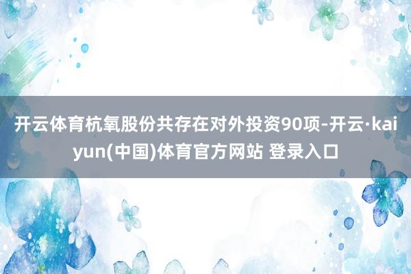 开云体育杭氧股份共存在对外投资90项-开云·kaiyun(中国)体育官方网站 登录入口