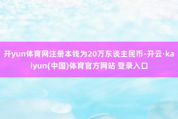 开yun体育网注册本钱为20万东谈主民币-开云·kaiyun(中国)体育官方网站 登录入口