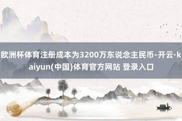 欧洲杯体育注册成本为3200万东说念主民币-开云·kaiyun(中国)体育官方网站 登录入口
