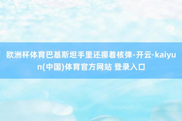 欧洲杯体育巴基斯坦手里还攥着核弹-开云·kaiyun(中国)体育官方网站 登录入口
