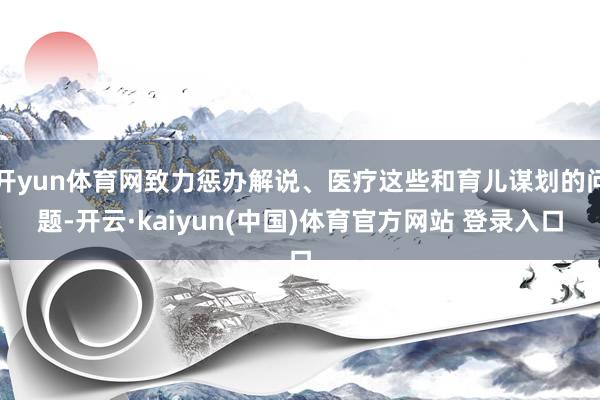 开yun体育网致力惩办解说、医疗这些和育儿谋划的问题-开云·kaiyun(中国)体育官方网站 登录入口