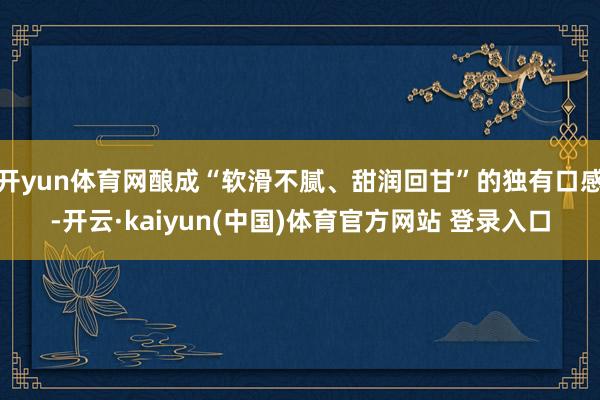 开yun体育网酿成“软滑不腻、甜润回甘”的独有口感-开云·kaiyun(中国)体育官方网站 登录入口