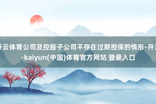 开云体育公司及控股子公司不存在过期担保的情形-开云·kaiyun(中国)体育官方网站 登录入口