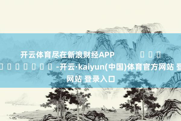 开云体育尽在新浪财经APP -开云·kaiyun(中国)体育官方网站 登录入口