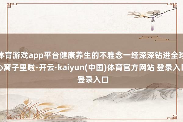 体育游戏app平台健康养生的不雅念一经深深钻进全球心窝子里啦-开云·kaiyun(中国)体育官方网站 登录入口
