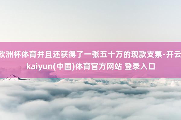 欧洲杯体育并且还获得了一张五十万的现款支票-开云·kaiyun(中国)体育官方网站 登录入口