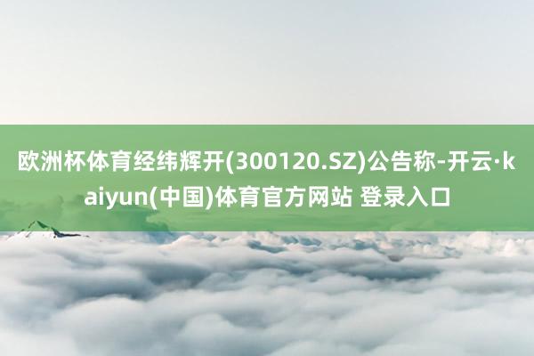 欧洲杯体育经纬辉开(300120.SZ)公告称-开云·kaiyun(中国)体育官方网站 登录入口