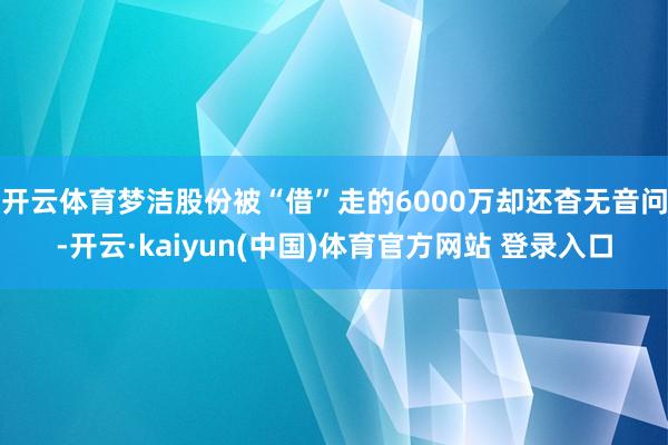 开云体育梦洁股份被“借”走的6000万却还杳无音问-开云·kaiyun(中国)体育官方网站 登录入口