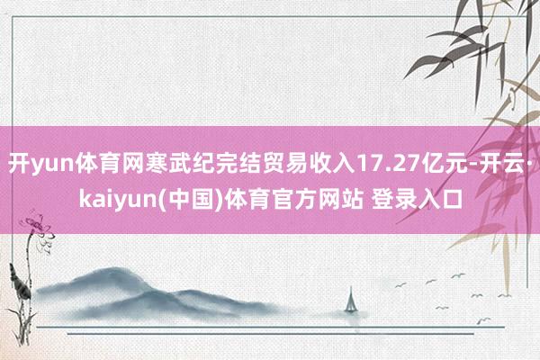 开yun体育网寒武纪完结贸易收入17.27亿元-开云·kaiyun(中国)体育官方网站 登录入口