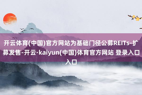 开云体育(中国)官方网站为基础门径公募REITs-扩募发售-开云·kaiyun(中国)体育官方网站 登录入口