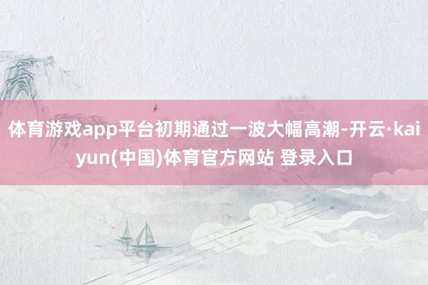 体育游戏app平台初期通过一波大幅高潮-开云·kaiyun(中国)体育官方网站 登录入口