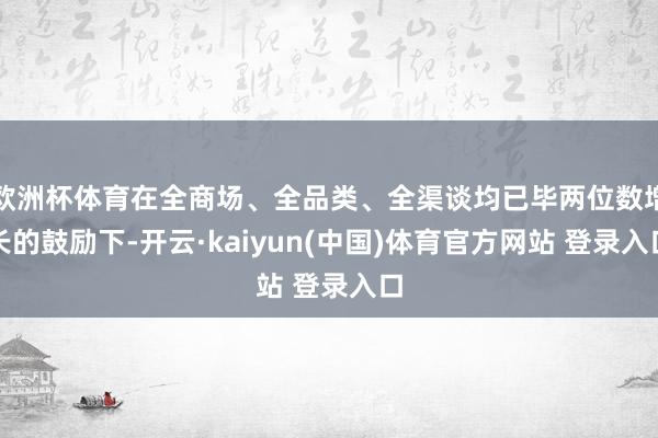 欧洲杯体育在全商场、全品类、全渠谈均已毕两位数增长的鼓励下-开云·kaiyun(中国)体育官方网站 登录入口