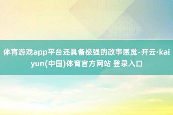 体育游戏app平台还具备极强的政事感觉-开云·kaiyun(中国)体育官方网站 登录入口
