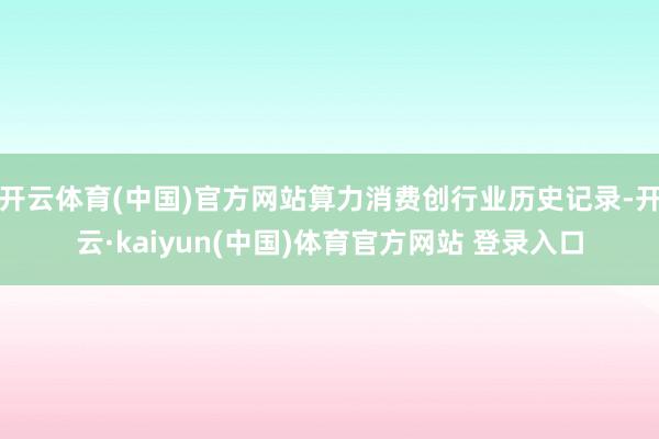 开云体育(中国)官方网站算力消费创行业历史记录-开云·kaiyun(中国)体育官方网站 登录入口