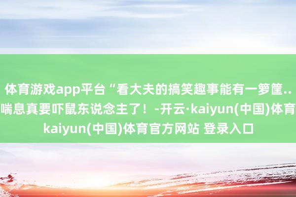 体育游戏app平台“看大夫的搞笑趣事能有一箩筐...？”啊啊啊讲话大喘息真要吓鼠东说念主了！-开云·kaiyun(中国)体育官方网站 登录入口