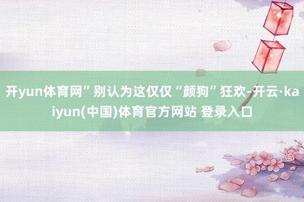 开yun体育网”别认为这仅仅“颜狗”狂欢-开云·kaiyun(中国)体育官方网站 登录入口