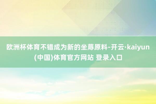欧洲杯体育不错成为新的坐蓐原料-开云·kaiyun(中国)体育官方网站 登录入口