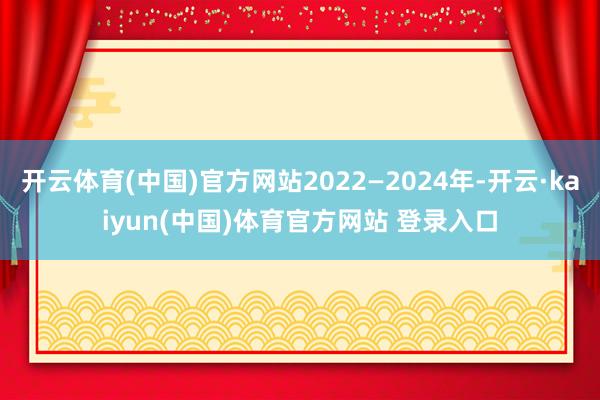 开云体育(中国)官方网站2022—2024年-开云·kaiyun(中国)体育官方网站 登录入口