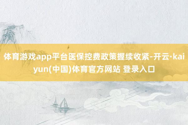 体育游戏app平台医保控费政策握续收紧-开云·kaiyun(中国)体育官方网站 登录入口