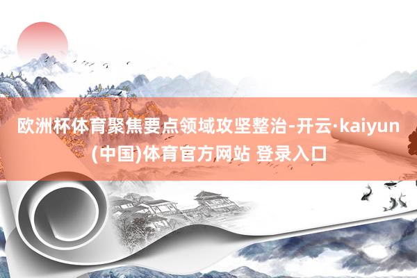 欧洲杯体育聚焦要点领域攻坚整治-开云·kaiyun(中国)体育官方网站 登录入口