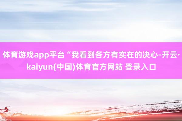 体育游戏app平台“我看到各方有实在的决心-开云·kaiyun(中国)体育官方网站 登录入口
