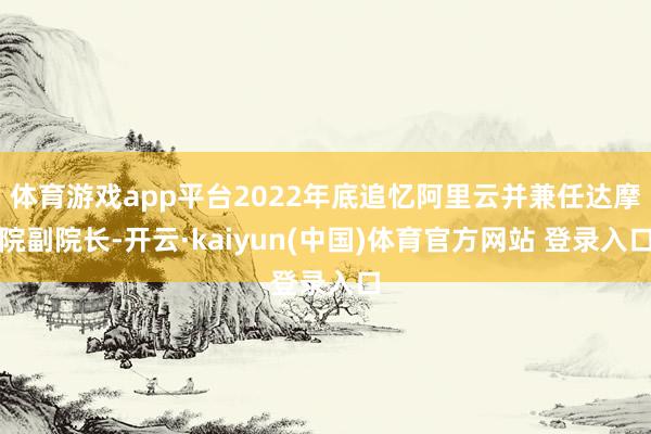 体育游戏app平台2022年底追忆阿里云并兼任达摩院副院长-开云·kaiyun(中国)体育官方网站 登录入口
