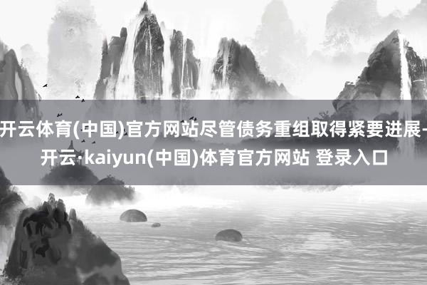 开云体育(中国)官方网站尽管债务重组取得紧要进展-开云·kaiyun(中国)体育官方网站 登录入口