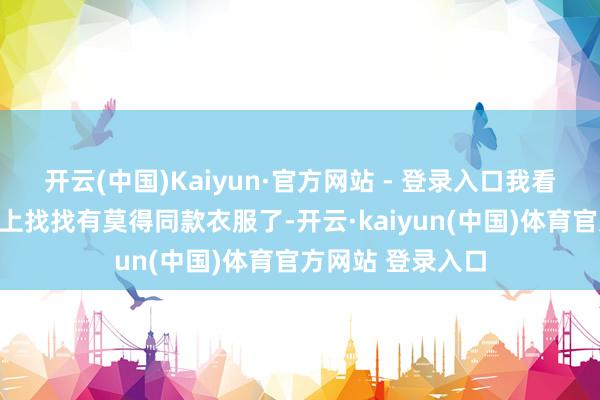 开云(中国)Kaiyun·官方网站 - 登录入口我看到齐思随即去网上找找有莫得同款衣服了-开云·kaiyun(中国)体育官方网站 登录入口