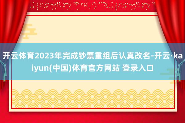 开云体育2023年完成钞票重组后认真改名-开云·kaiyun(中国)体育官方网站 登录入口