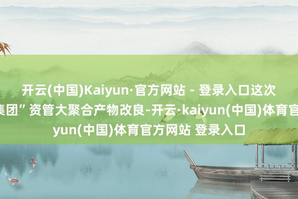 开云(中国)Kaiyun·官方网站 - 登录入口这次顶住收尾了“跨集团”资管大聚合产物改良-开云·kaiyun(中国)体育官方网站 登录入口